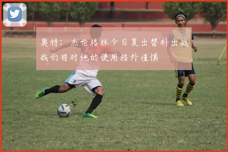 奥特：杰伦格林今日复出替补出战我们将对他的使用格外谨慎