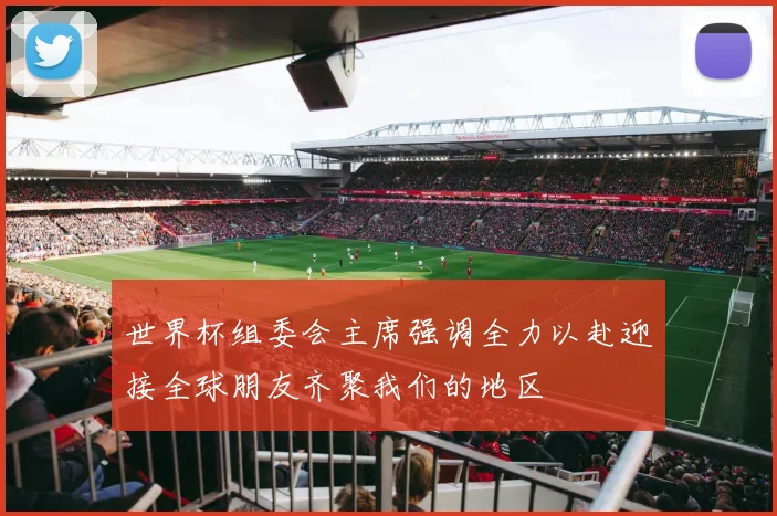 世界杯组委会主席强调全力以赴迎接全球朋友齐聚我们的地区
