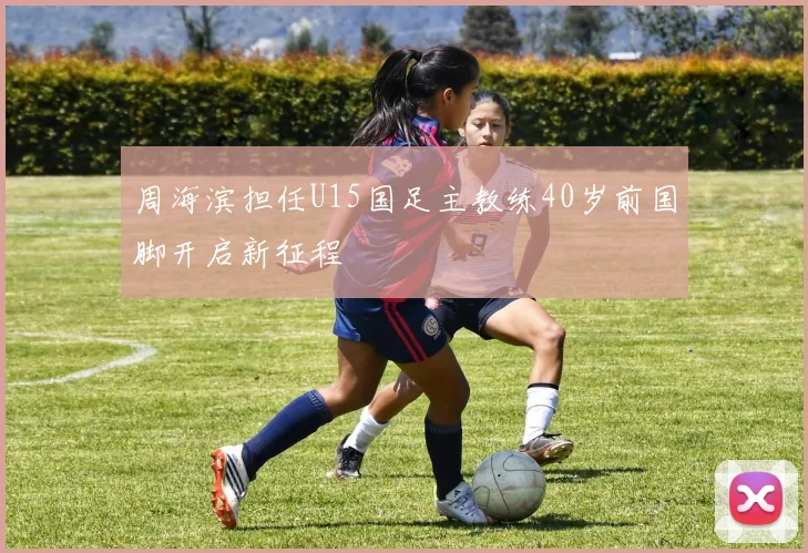 周海滨担任U15国足主教练40岁前国脚开启新征程