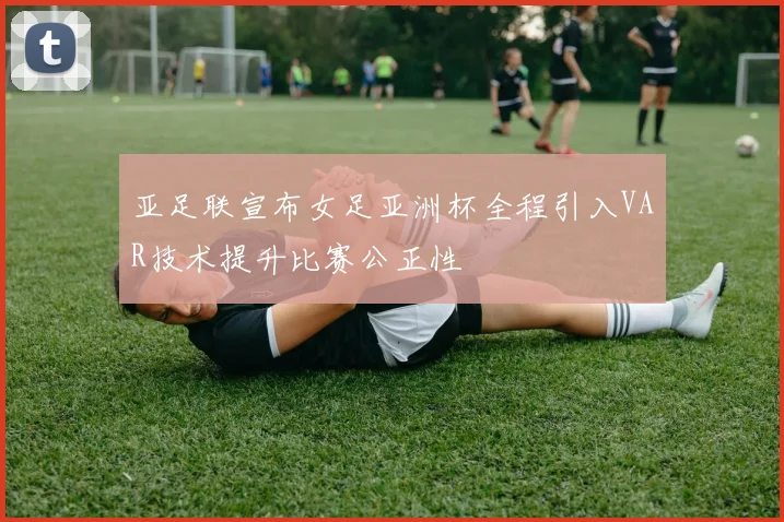 亚足联宣布女足亚洲杯全程引入VAR技术提升比赛公正性