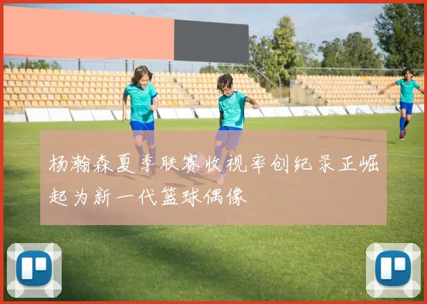 杨瀚森夏季联赛收视率创纪录正崛起为新一代篮球偶像