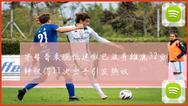 字母哥表现低迷似已放弃雄鹿32分钟仅得11次出手引发热议