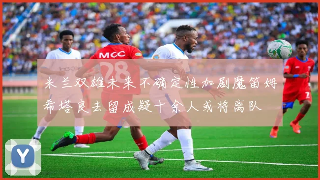 米兰双雄未来不确定性加剧魔笛姆希塔良去留成疑十余人或将离队