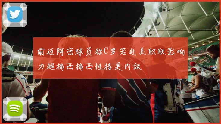 前迈阿密球员称C罗若赴美职联影响力超梅西梅西性格更内敛