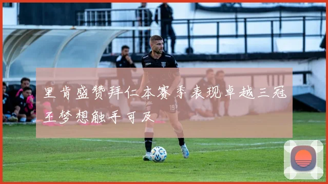 里肯盛赞拜仁本赛季表现卓越三冠王梦想触手可及