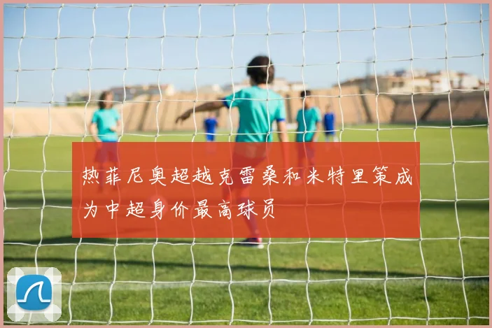 热菲尼奥超越克雷桑和米特里策成为中超身价最高球员
