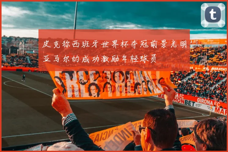 皮克称西班牙世界杯夺冠前景光明亚马尔的成功激励年轻球员