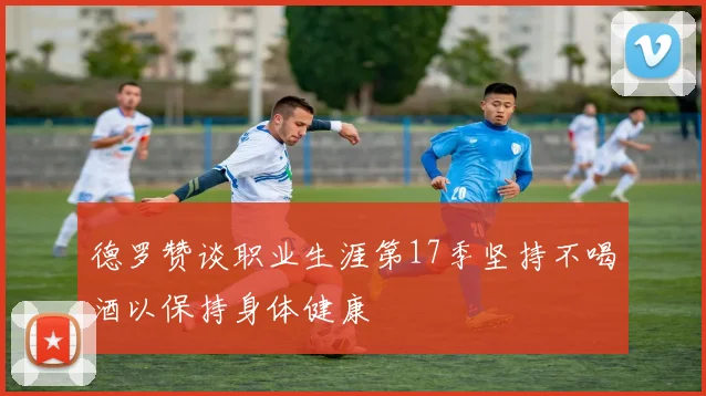 德罗赞谈职业生涯第17季坚持不喝酒以保持身体健康