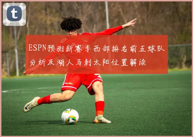 ESPN预测新赛季西部排名前五球队分析及湖人马刺太阳位置解读