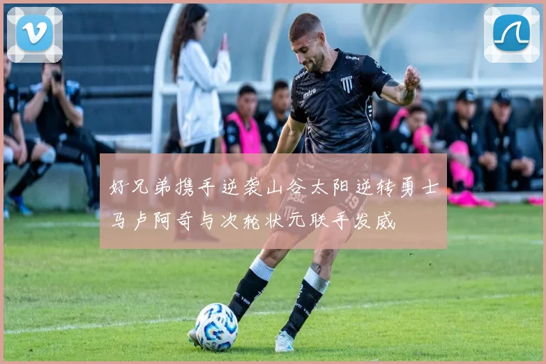 好兄弟携手逆袭山谷太阳逆转勇士马卢阿奇与次轮状元联手发威