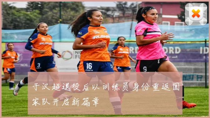 于汉超退役后以训练员身份重返国家队开启新篇章