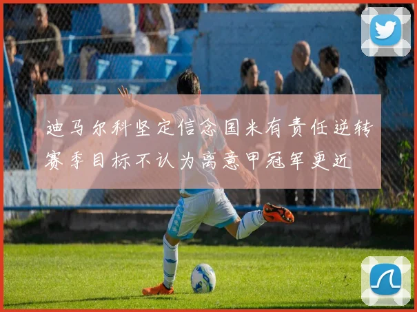 迪马尔科坚定信念国米有责任逆转赛季目标不认为离意甲冠军更近