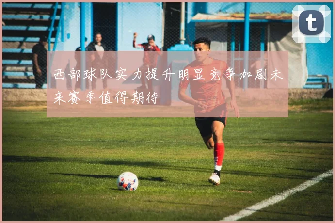 西部球队实力提升明显竞争加剧未来赛季值得期待