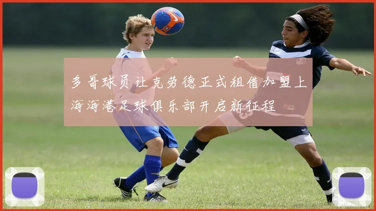 多哥球员让克劳德正式租借加盟上海海港足球俱乐部开启新征程