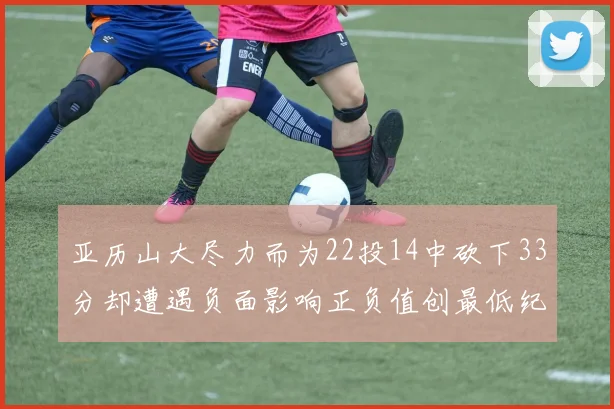 亚历山大尽力而为22投14中砍下33分却遭遇负面影响正负值创最低纪录