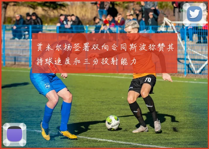 贾米尔杨签署双向合同斯波称赞其持球速度和三分投射能力