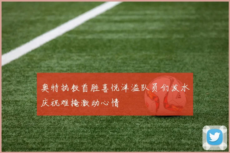 奥特执教首胜喜悦洋溢队员们泼水庆祝难掩激动心情