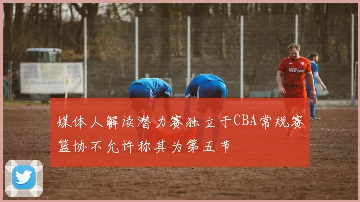 媒体人解读潜力赛独立于CBA常规赛篮协不允许称其为第五节