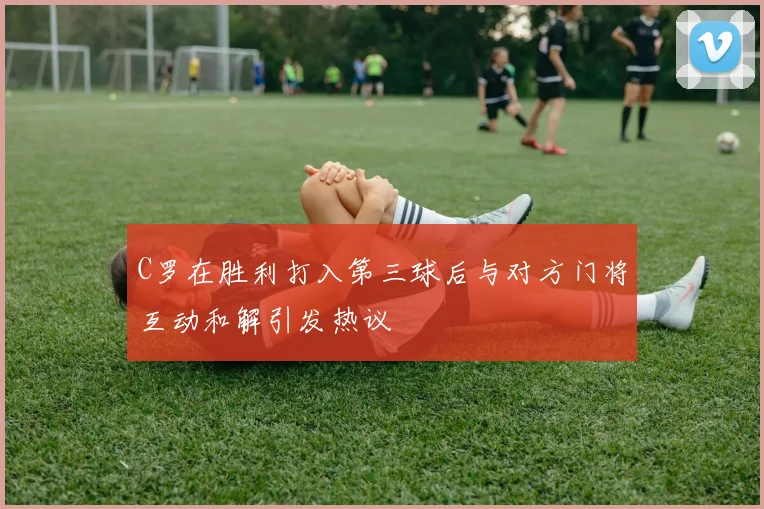 C罗在胜利打入第三球后与对方门将互动和解引发热议