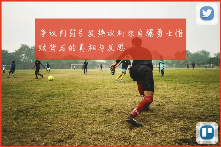 争议判罚引发热议科尔自爆勇士惜败背后的真相与反思