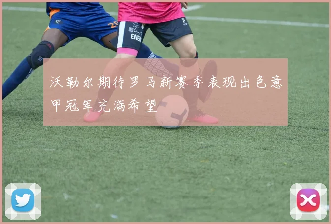 沃勒尔期待罗马新赛季表现出色意甲冠军充满希望
