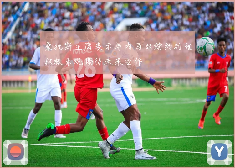 桑托斯主席表示与内马尔续约对话积极乐观期待未来合作