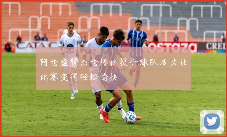 阿伦盛赞杰伦格林提升球队活力让比赛变得轻松愉快