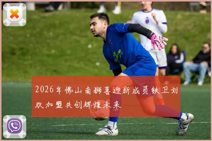 2026年佛山南狮喜迎新成员铁卫刘欢加盟共创辉煌未来