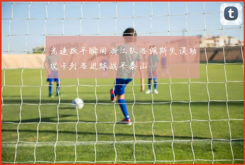 光速扳平瞬间浙江队洛佩斯失误助攻卡列洛进球战平泰山
