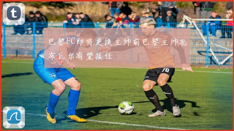 巴黎FC即将更换主帅前巴黎主帅孔布瓦尔有望接任