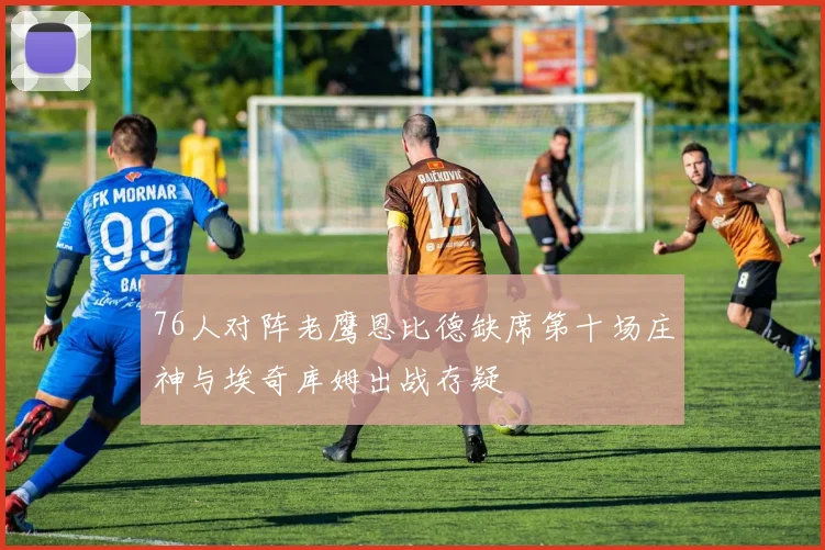 76人对阵老鹰恩比德缺席第十场庄神与埃奇库姆出战存疑