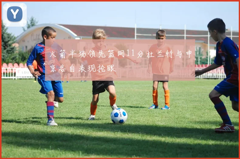 火箭半场领先篮网11分杜兰特与申京各自表现抢眼