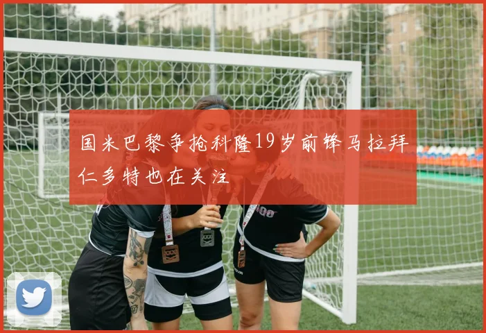 国米巴黎争抢科隆19岁前锋马拉拜仁多特也在关注