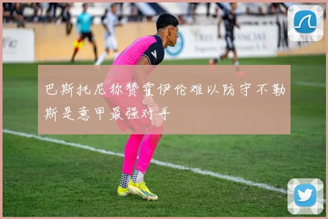 巴斯托尼称赞霍伊伦难以防守不勒斯是意甲最强对手