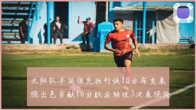 太阳队半场领先独行侠10分布克表现出色贡献16分狄龙助攻3次表现抢眼