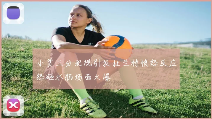 小贾三分犯规引发杜兰特愤怒反应怒砸水瓶场面火爆