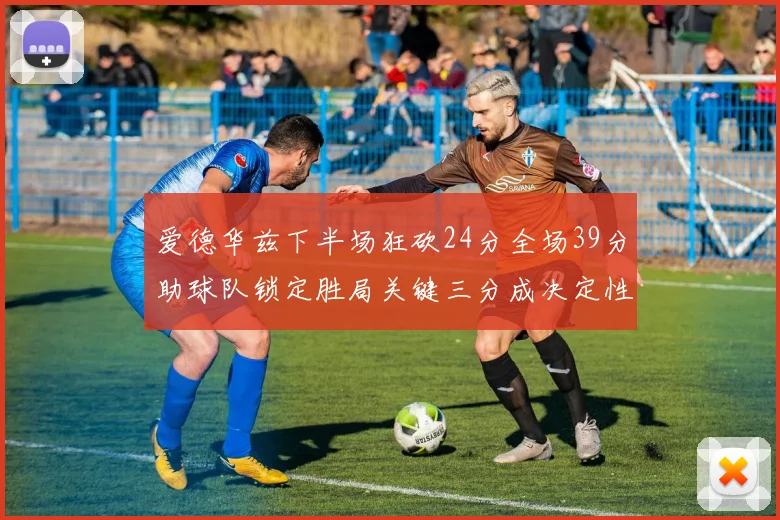 爱德华兹下半场狂砍24分全场39分助球队锁定胜局关键三分成决定性因素
