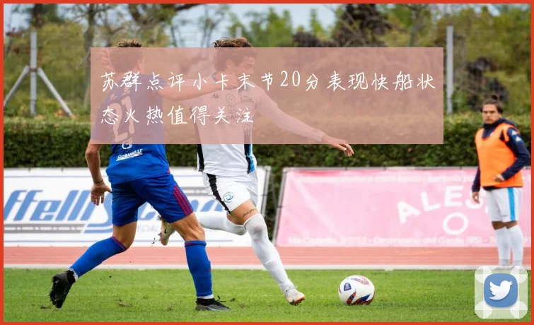苏群点评小卡末节20分表现快船状态火热值得关注