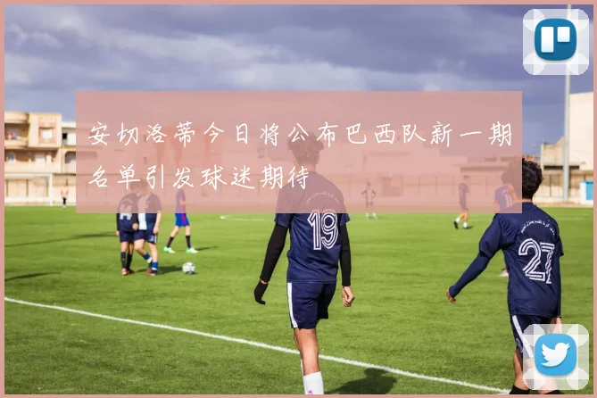 安切洛蒂今日将公布巴西队新一期名单引发球迷期待