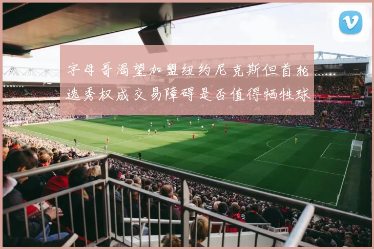 字母哥渴望加盟纽约尼克斯但首轮选秀权成交易障碍是否值得牺牲球队深度