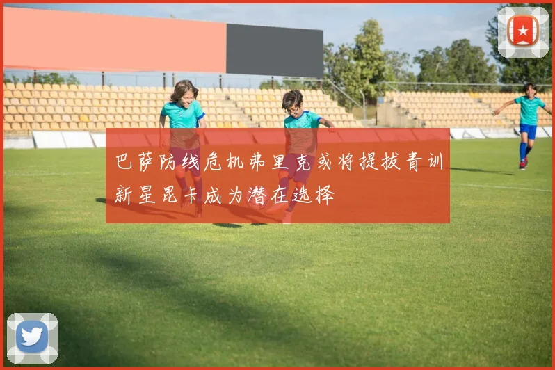 巴萨防线危机弗里克或将提拔青训新星昆卡成为潜在选择