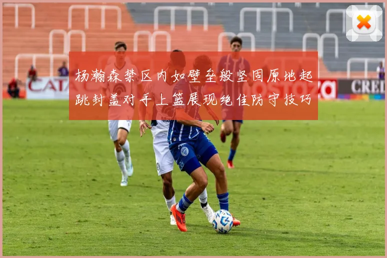 杨瀚森禁区内如壁垒般坚固原地起跳封盖对手上篮展现绝佳防守技巧