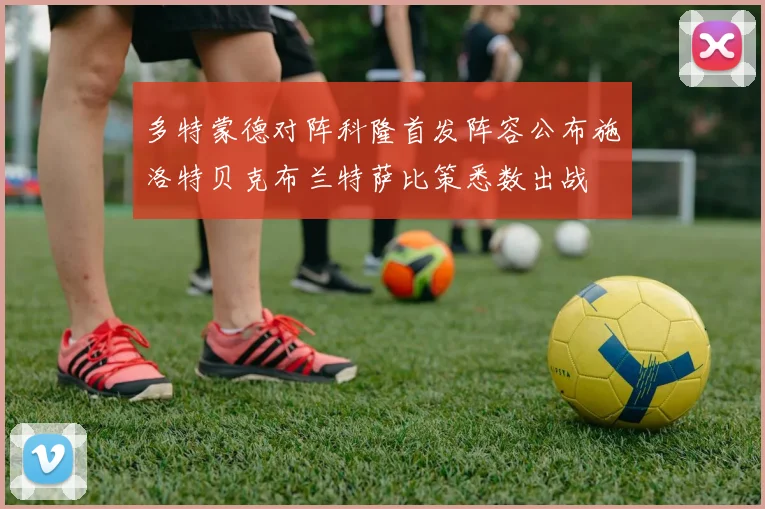 多特蒙德对阵科隆首发阵容公布施洛特贝克布兰特萨比策悉数出战