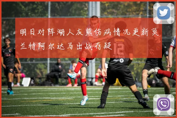 明日对阵湖人灰熊伤病情况更新莫兰特阿尔达马出战存疑