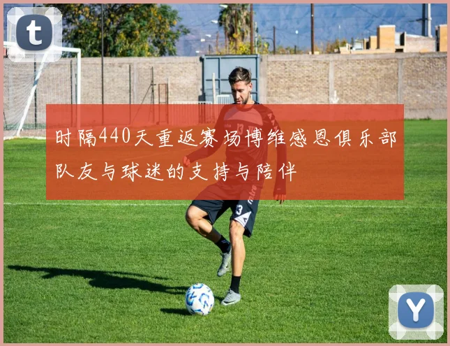 时隔440天重返赛场博维感恩俱乐部队友与球迷的支持与陪伴
