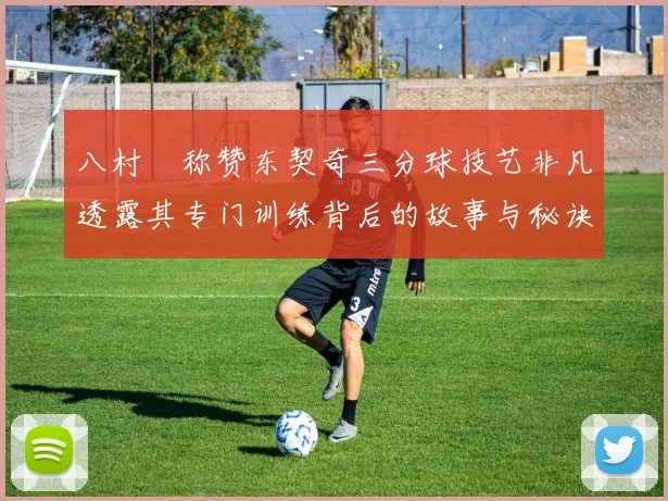 八村塁称赞东契奇三分球技艺非凡透露其专门训练背后的故事与秘诀