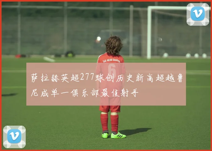 萨拉赫英超277球创历史新高超越鲁尼成单一俱乐部最佳射手