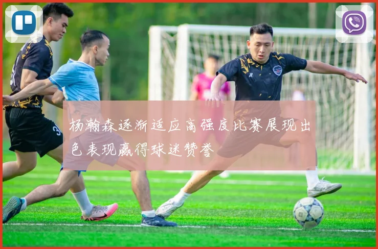 杨瀚森逐渐适应高强度比赛展现出色表现赢得球迷赞誉