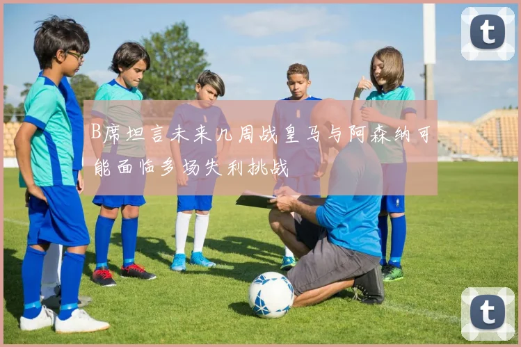B席坦言未来几周战皇马与阿森纳可能面临多场失利挑战